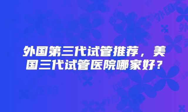 外国第三代试管推荐，美国三代试管医院哪家好？