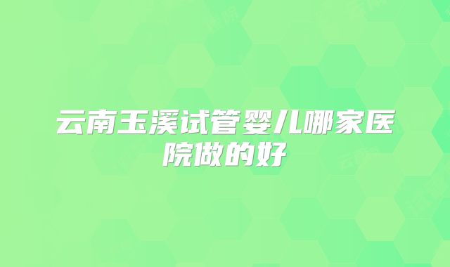 云南玉溪试管婴儿哪家医院做的好