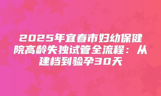 2025年宜春市妇幼保健院高龄失独试管全流程：从建档到验孕30天