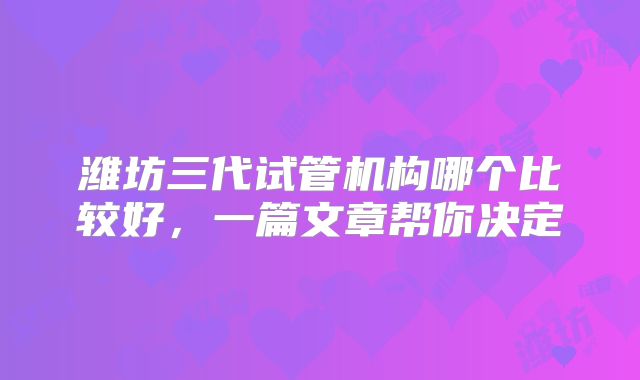 潍坊三代试管机构哪个比较好,一篇文章帮你决定