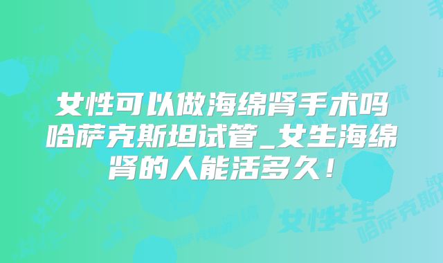 女性可以做海绵肾手术吗哈萨克斯坦试管_女生海绵肾的人能活多久!