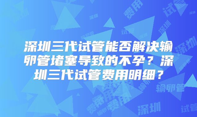 深圳三代试管能否解决输卵管堵塞导致的不孕？深圳三代试管费用明细？