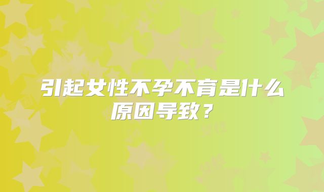 引起女性不孕不育是什么原因导致？