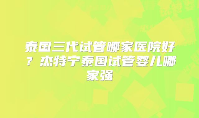 泰国三代试管哪家医院好？杰特宁泰国试管婴儿哪家强