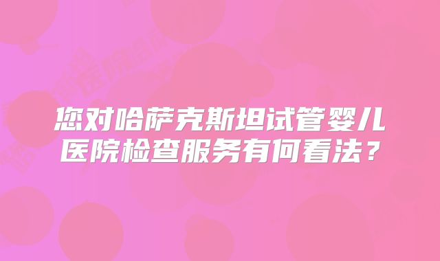您对哈萨克斯坦试管婴儿医院检查服务有何看法？