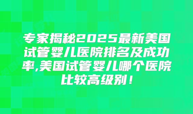 专家揭秘2025最新美国试管婴儿医院排名及成功率,美国试管婴儿哪个医院比较高级别！