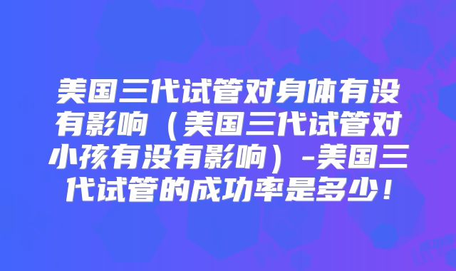 美国三代试管对身体有没有影响（美国三代试管对小孩有没有影响）-美国三代试管的成功率是多少！