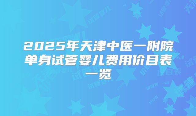 2025年天津中医一附院单身试管婴儿费用价目表一览
