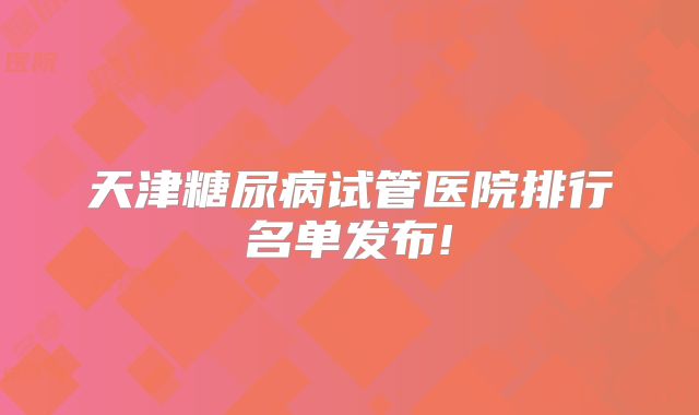 天津糖尿病试管医院排行名单发布!