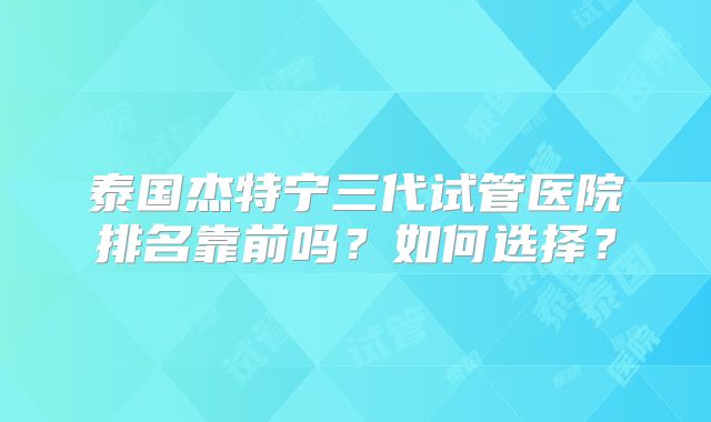 泰国杰特宁三代试管医院排名靠前吗?如何选择?