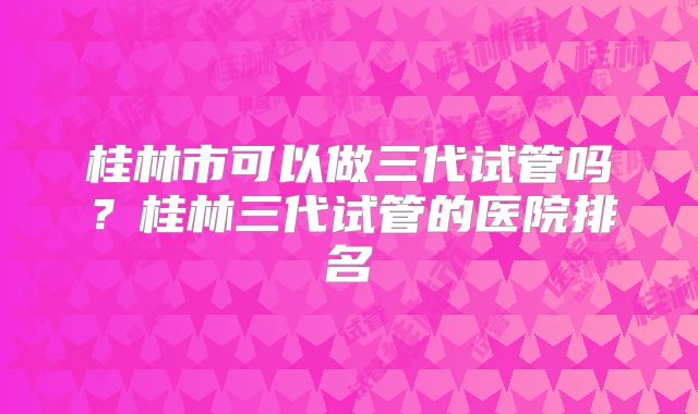 桂林市可以做三代试管吗？桂林三代试管的医院排名
