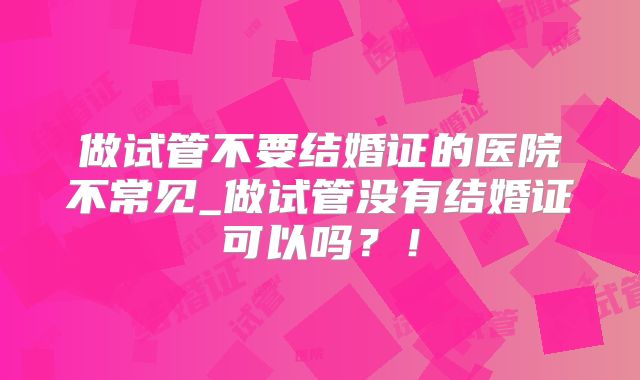 做试管不要结婚证的医院不常见_做试管没有结婚证可以吗？！