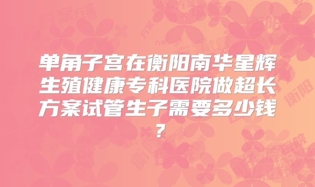 单角子宫在衡阳南华星辉生殖健康专科医院做超长方案试管生子需要多少钱?