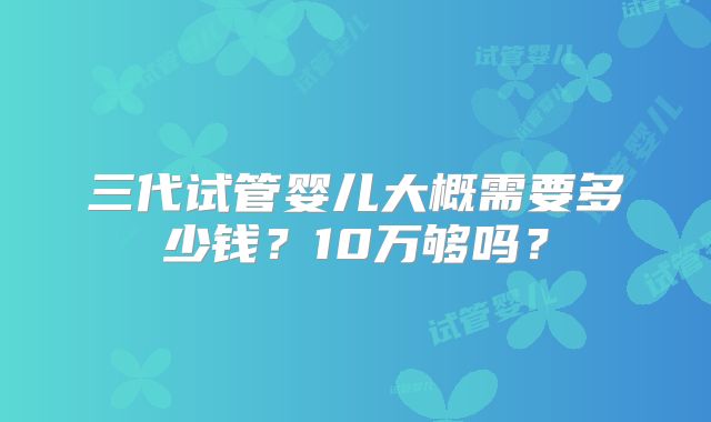 三代试管婴儿大概需要多少钱？10万够吗？
