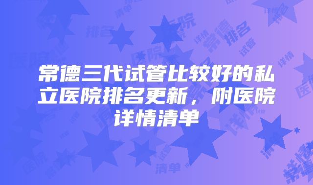 常德三代试管比较好的私立医院排名更新,附医院详情清单