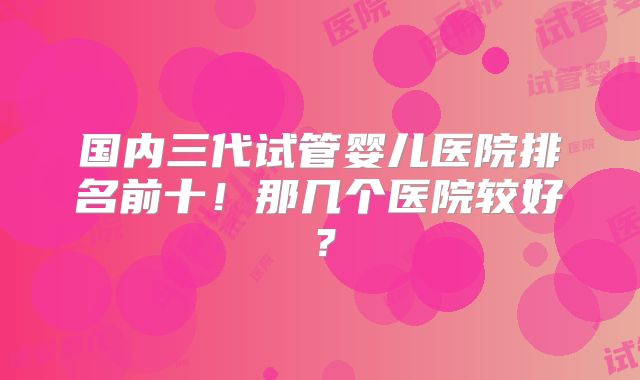 国内三代试管婴儿医院排名前十！那几个医院较好？