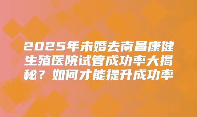 2025年未婚去南昌康健生殖医院试管成功率大揭秘?如何才能提升成功率