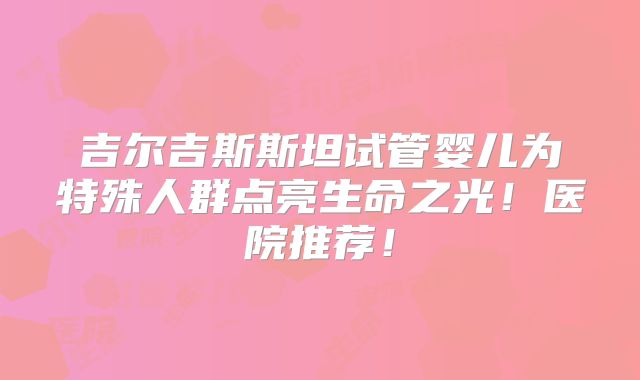 吉尔吉斯斯坦试管婴儿为特殊人群点亮生命之光!医院推荐!