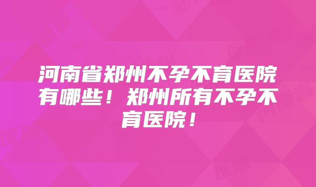 河南省郑州不孕不育医院有哪些！郑州所有不孕不育医院！