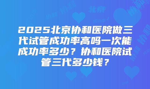 2025北京协和医院做三代试管成功率高吗一次能成功率多少?协和医院试管三代多少钱?