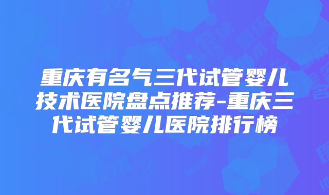 重庆有名气三代试管婴儿技术医院盘点推荐-重庆三代试管婴儿医院排行榜