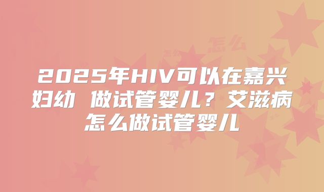 2025年HIV可以在嘉兴妇幼 做试管婴儿?艾滋病怎么做试管婴儿