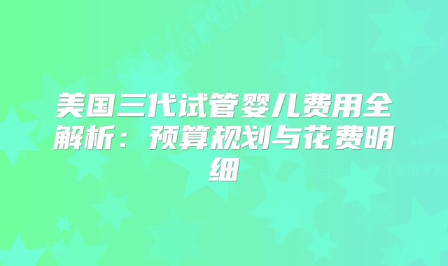 美国三代试管婴儿费用全解析:预算规划与花费明细