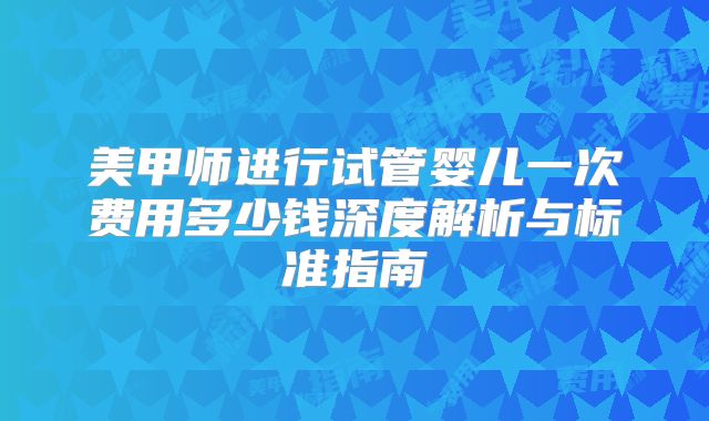 美甲师进行试管婴儿一次费用多少钱深度解析与标准指南