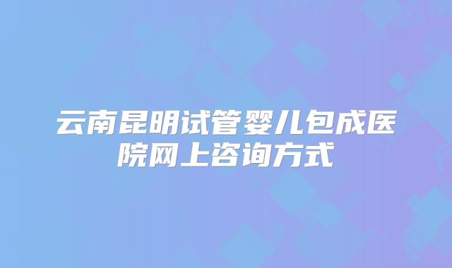 云南昆明试管婴儿包成医院网上咨询方式