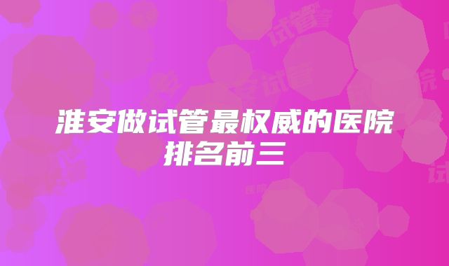 淮安做试管最权威的医院排名前三