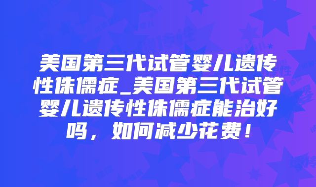 美国第三代试管婴儿遗传性侏儒症_美国第三代试管婴儿遗传性侏儒症能治好吗,如何减少花费!