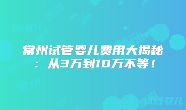常州试管婴儿费用大揭秘：从3万到10万不等！