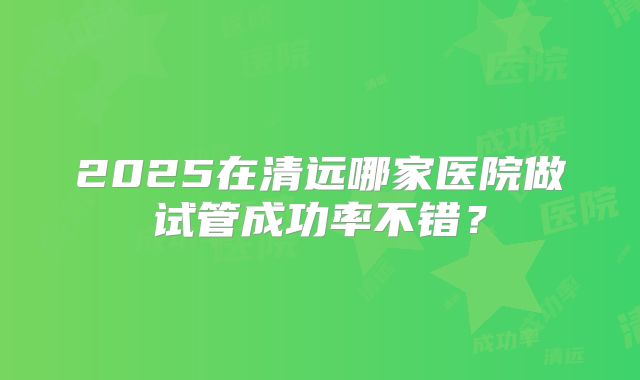 2025在清远哪家医院做试管成功率不错？