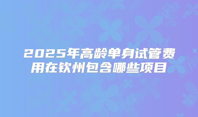 2025年高龄单身试管费用在钦州包含哪些项目
