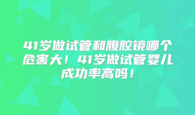 41岁做试管和腹腔镜哪个危害大！41岁做试管婴儿成功率高吗！