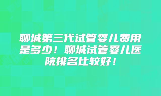 聊城第三代试管婴儿费用是多少!聊城试管婴儿医院排名比较好!