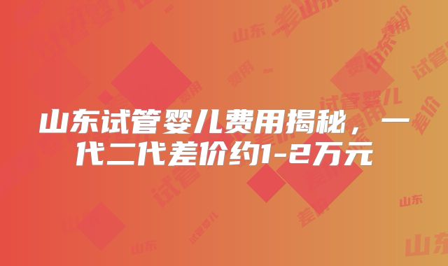 山东试管婴儿费用揭秘，一代二代差价约1-2万元