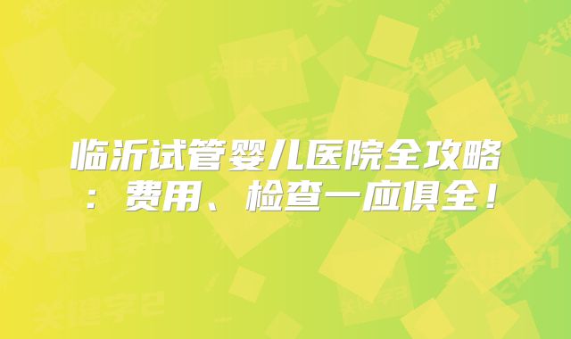 临沂试管婴儿医院全攻略:费用、检查一应俱全!