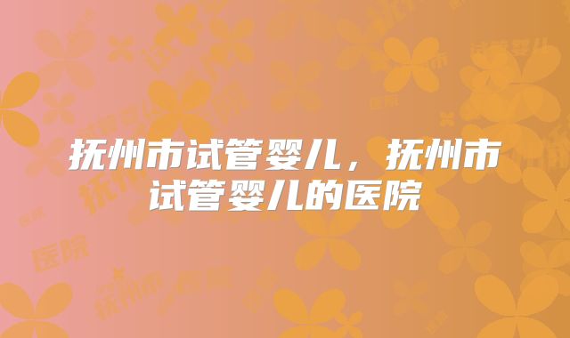 抚州市试管婴儿，抚州市试管婴儿的医院