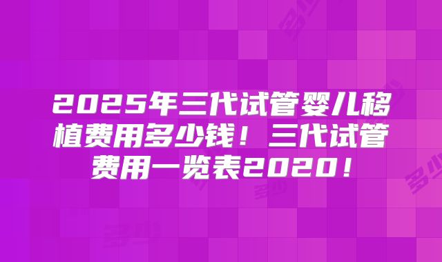 2025年三代试管婴儿移植费用多少钱！三代试管费用一览表2020！