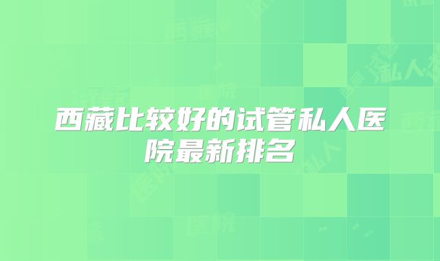 西藏比较好的试管私人医院最新排名