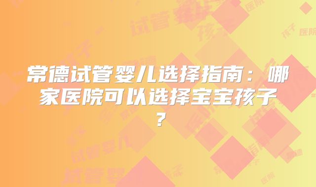 常德试管婴儿选择指南：哪家医院可以选择宝宝孩子？