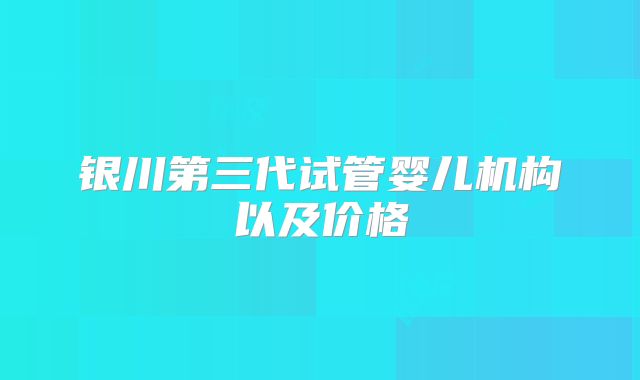银川第三代试管婴儿机构以及价格