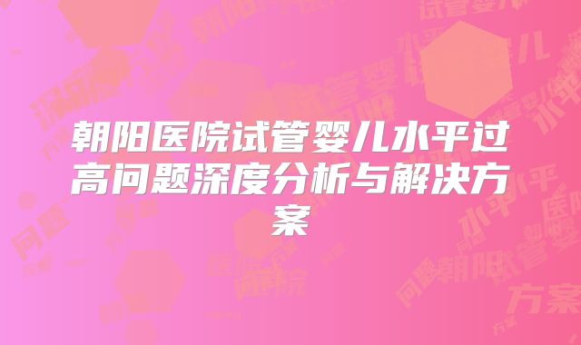 朝阳医院试管婴儿水平过高问题深度分析与解决方案