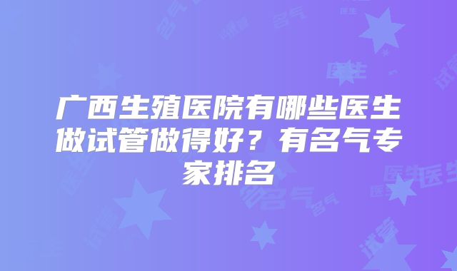 广西生殖医院有哪些医生做试管做得好？有名气专家排名