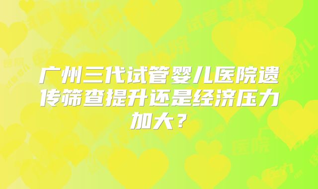 广州三代试管婴儿医院遗传筛查提升还是经济压力加大？