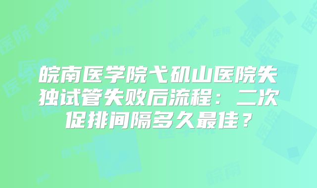 皖南医学院弋矶山医院失独试管失败后流程：二次促排间隔多久最佳？