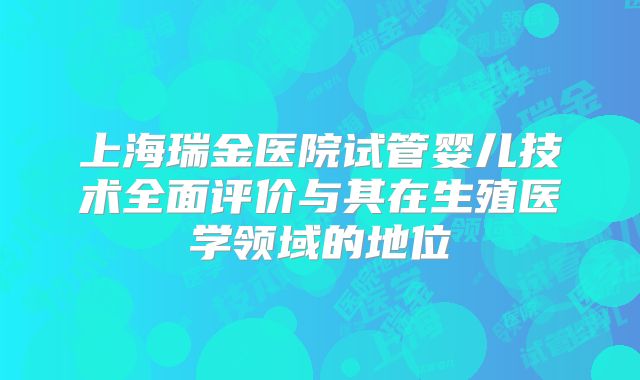 上海瑞金医院试管婴儿技术全面评价与其在生殖医学领域的地位