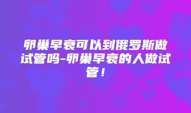 卵巢早衰可以到俄罗斯做试管吗-卵巢早衰的人做试管！