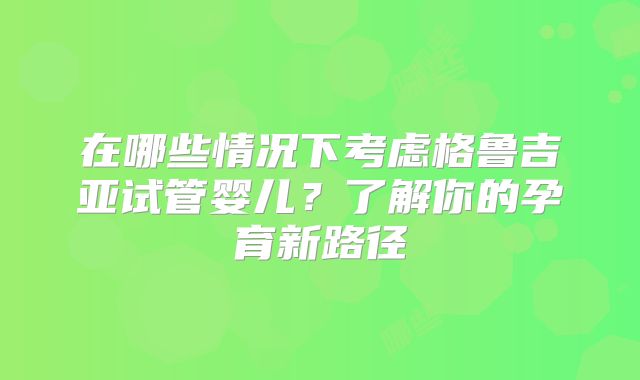 在哪些情况下考虑格鲁吉亚试管婴儿？了解你的孕育新路径